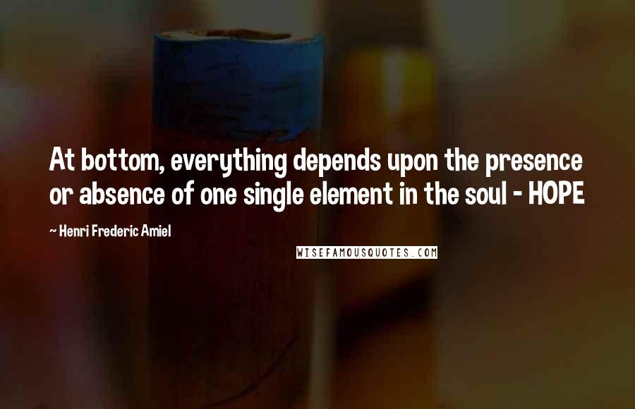 Henri Frederic Amiel Quotes: At bottom, everything depends upon the presence or absence of one single element in the soul - HOPE