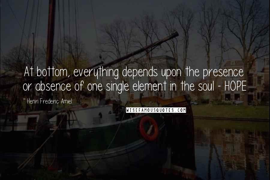 Henri Frederic Amiel Quotes: At bottom, everything depends upon the presence or absence of one single element in the soul - HOPE