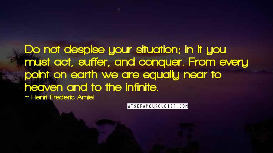 Henri Frederic Amiel Quotes: Do not despise your situation; in it you must act, suffer, and conquer. From every point on earth we are equally near to heaven and to the infinite.