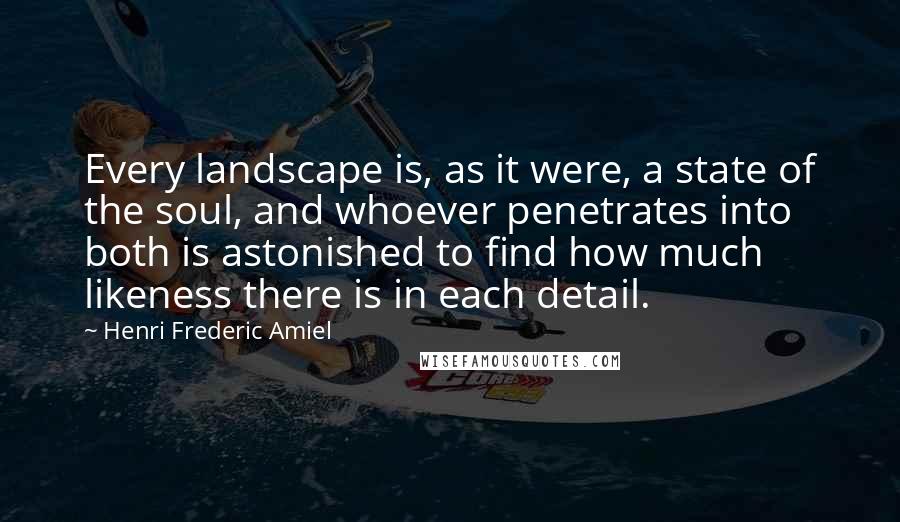 Henri Frederic Amiel Quotes: Every landscape is, as it were, a state of the soul, and whoever penetrates into both is astonished to find how much likeness there is in each detail.