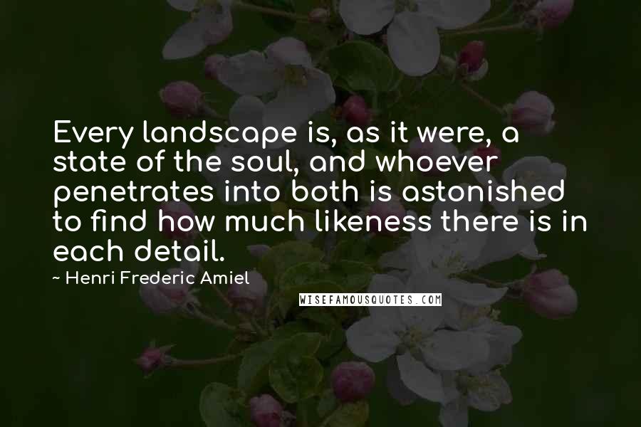 Henri Frederic Amiel Quotes: Every landscape is, as it were, a state of the soul, and whoever penetrates into both is astonished to find how much likeness there is in each detail.