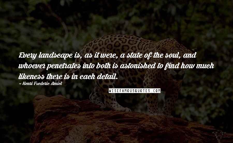 Henri Frederic Amiel Quotes: Every landscape is, as it were, a state of the soul, and whoever penetrates into both is astonished to find how much likeness there is in each detail.