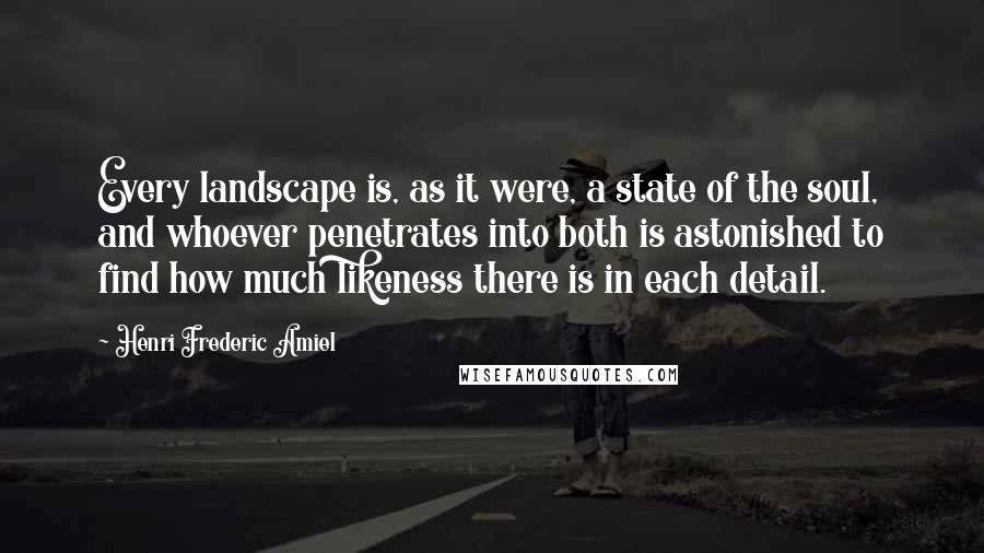 Henri Frederic Amiel Quotes: Every landscape is, as it were, a state of the soul, and whoever penetrates into both is astonished to find how much likeness there is in each detail.