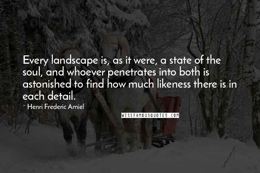 Henri Frederic Amiel Quotes: Every landscape is, as it were, a state of the soul, and whoever penetrates into both is astonished to find how much likeness there is in each detail.