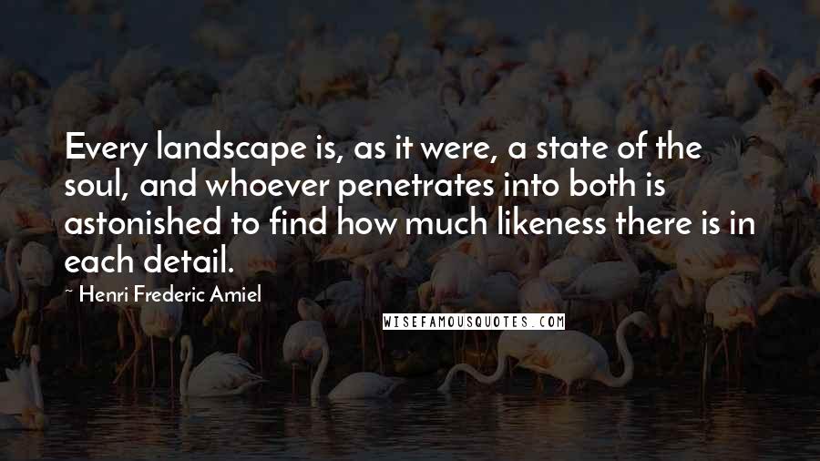 Henri Frederic Amiel Quotes: Every landscape is, as it were, a state of the soul, and whoever penetrates into both is astonished to find how much likeness there is in each detail.