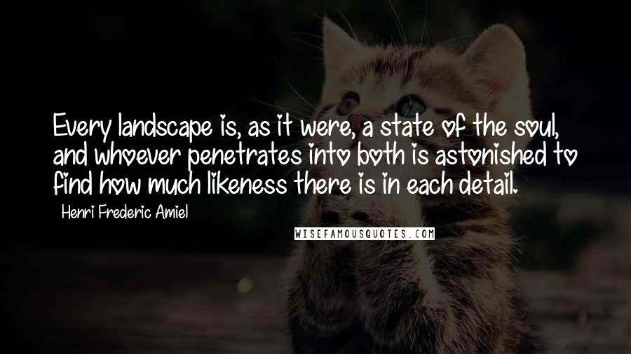 Henri Frederic Amiel Quotes: Every landscape is, as it were, a state of the soul, and whoever penetrates into both is astonished to find how much likeness there is in each detail.