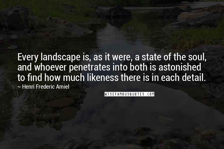 Henri Frederic Amiel Quotes: Every landscape is, as it were, a state of the soul, and whoever penetrates into both is astonished to find how much likeness there is in each detail.