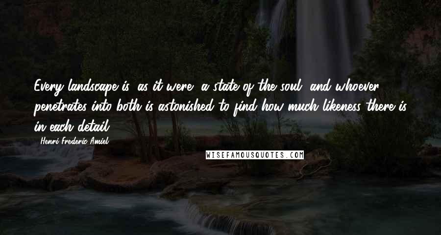 Henri Frederic Amiel Quotes: Every landscape is, as it were, a state of the soul, and whoever penetrates into both is astonished to find how much likeness there is in each detail.