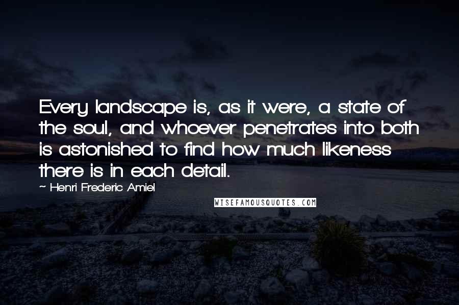 Henri Frederic Amiel Quotes: Every landscape is, as it were, a state of the soul, and whoever penetrates into both is astonished to find how much likeness there is in each detail.