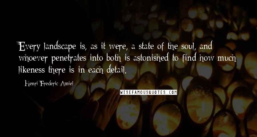 Henri Frederic Amiel Quotes: Every landscape is, as it were, a state of the soul, and whoever penetrates into both is astonished to find how much likeness there is in each detail.