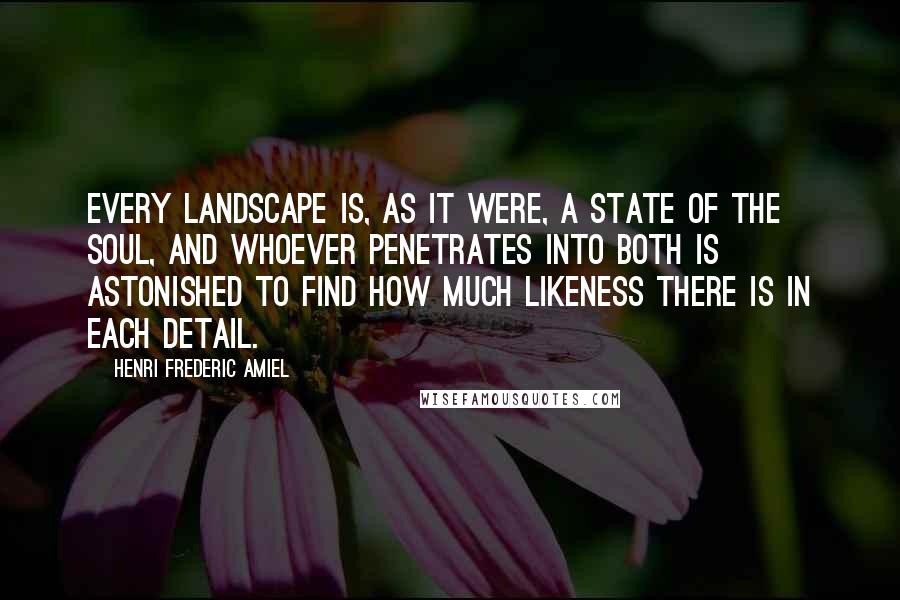 Henri Frederic Amiel Quotes: Every landscape is, as it were, a state of the soul, and whoever penetrates into both is astonished to find how much likeness there is in each detail.