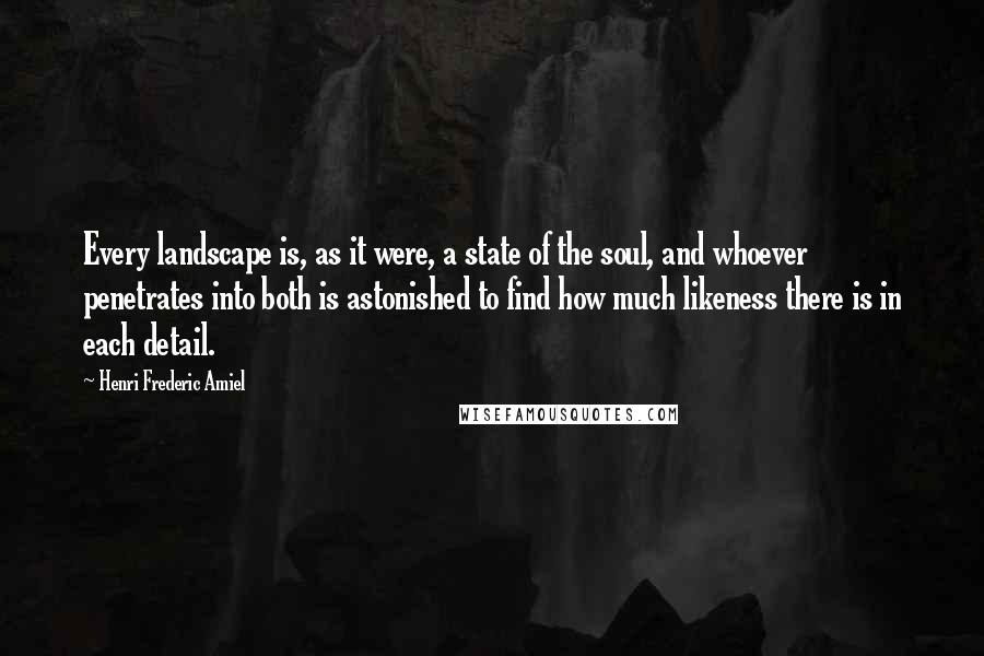 Henri Frederic Amiel Quotes: Every landscape is, as it were, a state of the soul, and whoever penetrates into both is astonished to find how much likeness there is in each detail.