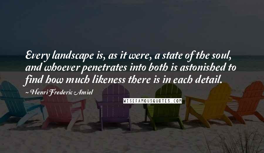 Henri Frederic Amiel Quotes: Every landscape is, as it were, a state of the soul, and whoever penetrates into both is astonished to find how much likeness there is in each detail.