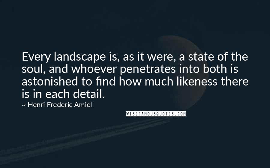 Henri Frederic Amiel Quotes: Every landscape is, as it were, a state of the soul, and whoever penetrates into both is astonished to find how much likeness there is in each detail.