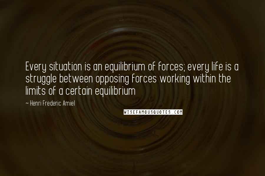 Henri Frederic Amiel Quotes: Every situation is an equilibrium of forces; every life is a struggle between opposing forces working within the limits of a certain equilibrium