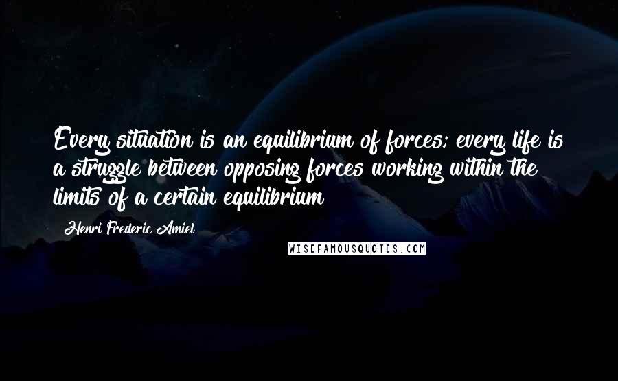 Henri Frederic Amiel Quotes: Every situation is an equilibrium of forces; every life is a struggle between opposing forces working within the limits of a certain equilibrium