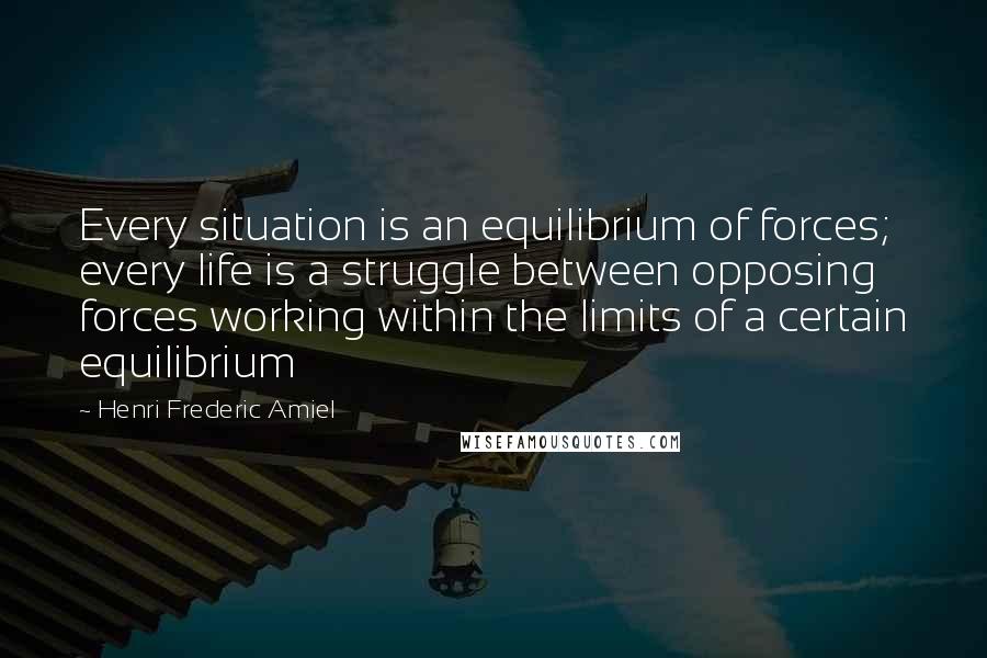 Henri Frederic Amiel Quotes: Every situation is an equilibrium of forces; every life is a struggle between opposing forces working within the limits of a certain equilibrium