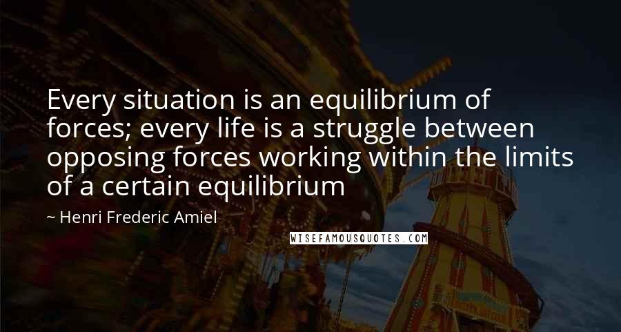 Henri Frederic Amiel Quotes: Every situation is an equilibrium of forces; every life is a struggle between opposing forces working within the limits of a certain equilibrium