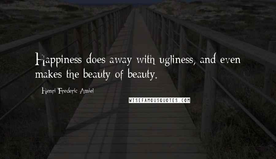 Henri Frederic Amiel Quotes: Happiness does away with ugliness, and even makes the beauty of beauty.