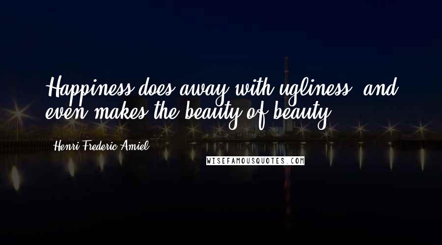 Henri Frederic Amiel Quotes: Happiness does away with ugliness, and even makes the beauty of beauty.