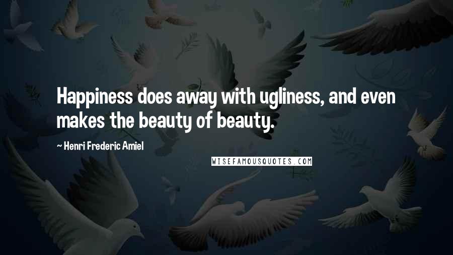 Henri Frederic Amiel Quotes: Happiness does away with ugliness, and even makes the beauty of beauty.