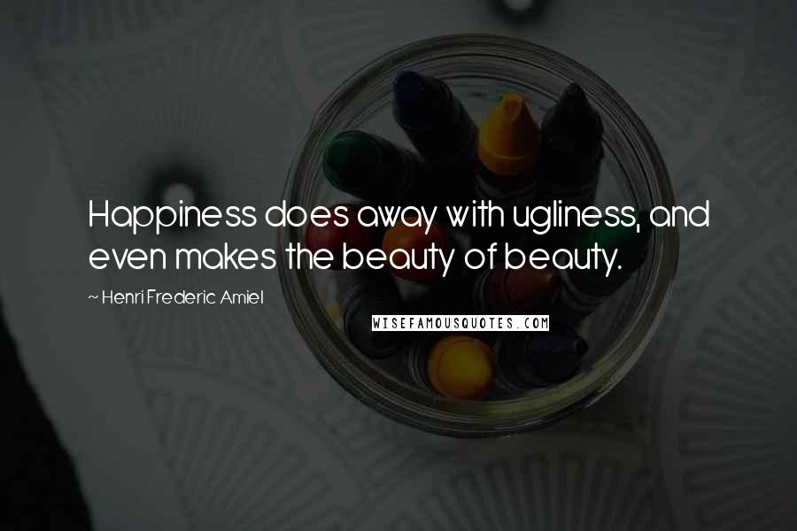 Henri Frederic Amiel Quotes: Happiness does away with ugliness, and even makes the beauty of beauty.