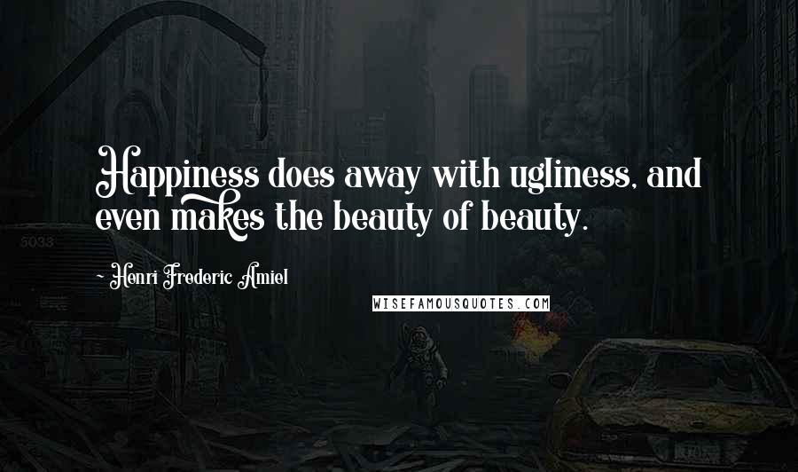 Henri Frederic Amiel Quotes: Happiness does away with ugliness, and even makes the beauty of beauty.