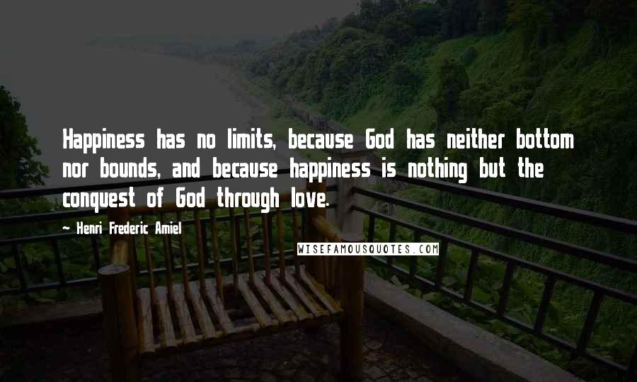 Henri Frederic Amiel Quotes: Happiness has no limits, because God has neither bottom nor bounds, and because happiness is nothing but the conquest of God through love.