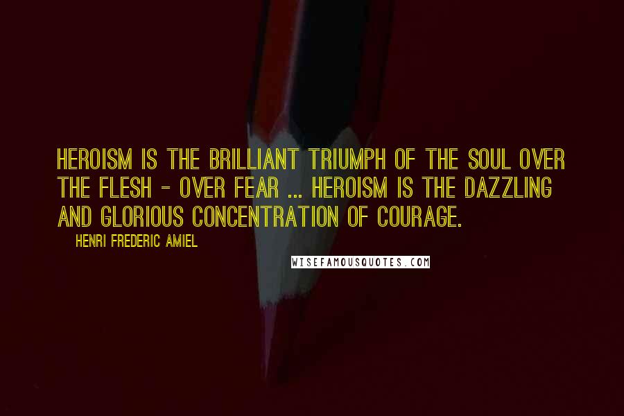 Henri Frederic Amiel Quotes: Heroism is the brilliant triumph of the soul over the flesh - over fear ... Heroism is the dazzling and glorious concentration of courage.