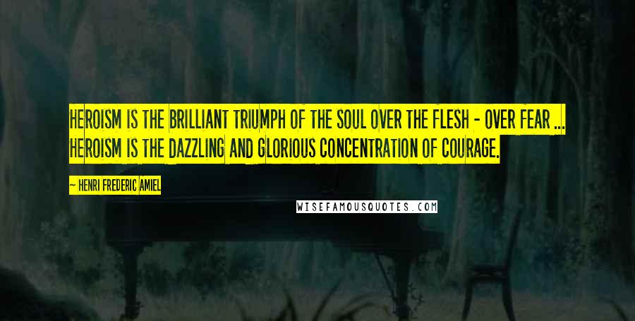 Henri Frederic Amiel Quotes: Heroism is the brilliant triumph of the soul over the flesh - over fear ... Heroism is the dazzling and glorious concentration of courage.