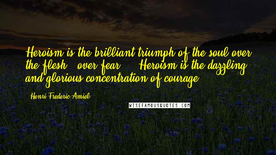 Henri Frederic Amiel Quotes: Heroism is the brilliant triumph of the soul over the flesh - over fear ... Heroism is the dazzling and glorious concentration of courage.