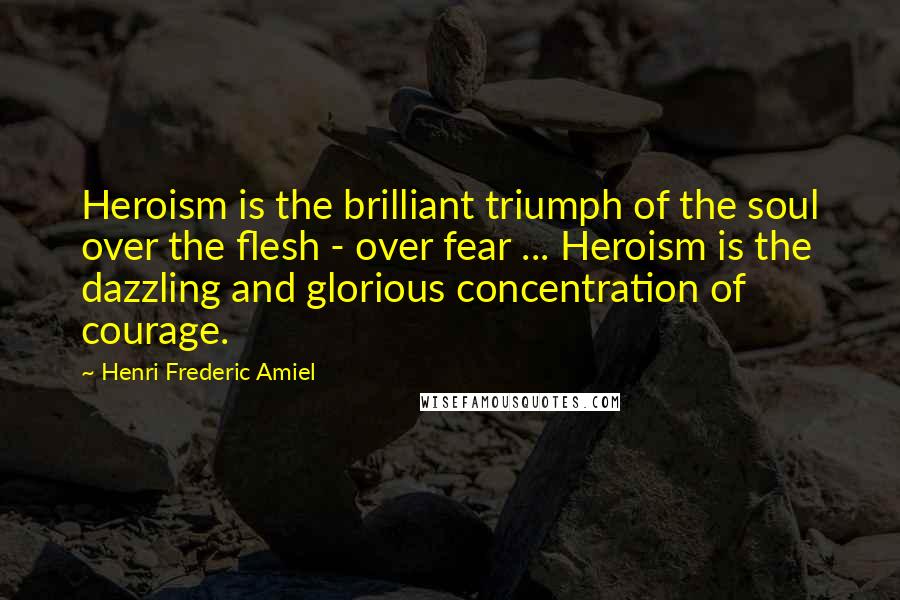 Henri Frederic Amiel Quotes: Heroism is the brilliant triumph of the soul over the flesh - over fear ... Heroism is the dazzling and glorious concentration of courage.
