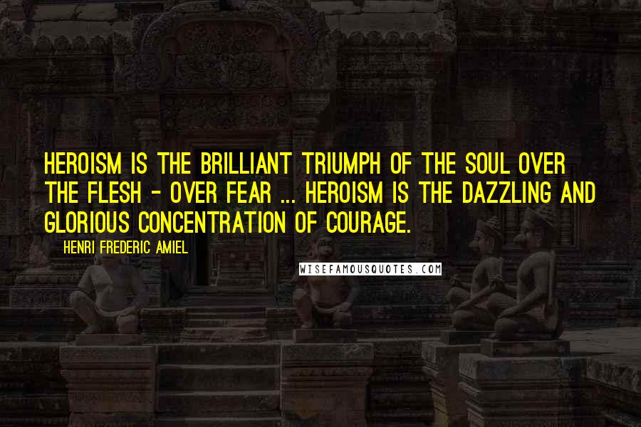 Henri Frederic Amiel Quotes: Heroism is the brilliant triumph of the soul over the flesh - over fear ... Heroism is the dazzling and glorious concentration of courage.