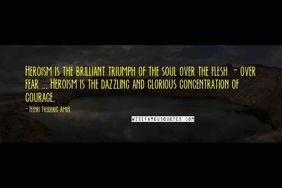 Henri Frederic Amiel Quotes: Heroism is the brilliant triumph of the soul over the flesh - over fear ... Heroism is the dazzling and glorious concentration of courage.