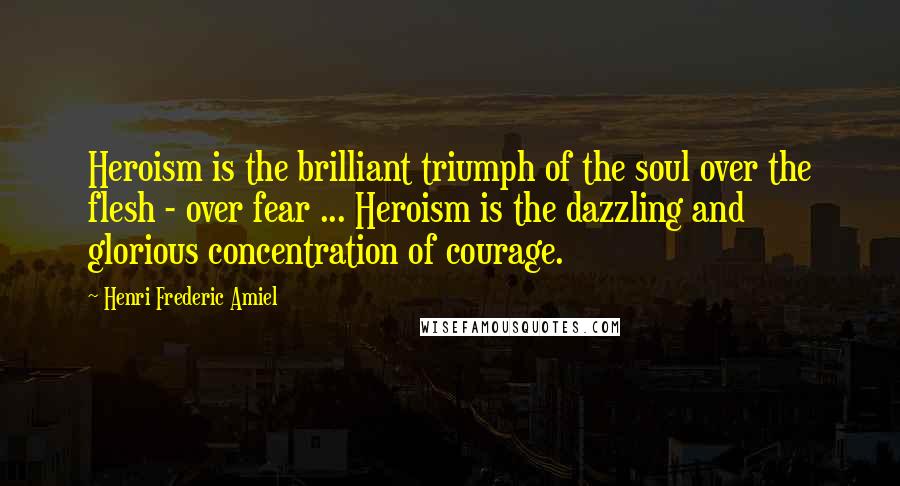 Henri Frederic Amiel Quotes: Heroism is the brilliant triumph of the soul over the flesh - over fear ... Heroism is the dazzling and glorious concentration of courage.