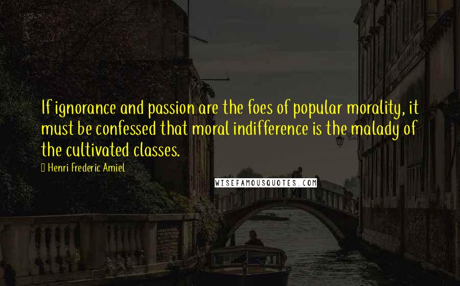 Henri Frederic Amiel Quotes: If ignorance and passion are the foes of popular morality, it must be confessed that moral indifference is the malady of the cultivated classes.