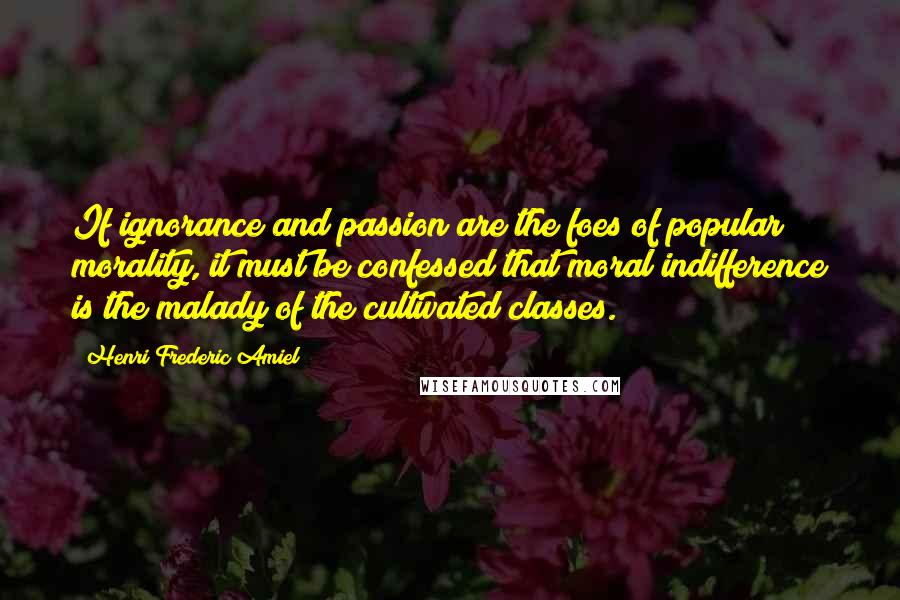 Henri Frederic Amiel Quotes: If ignorance and passion are the foes of popular morality, it must be confessed that moral indifference is the malady of the cultivated classes.