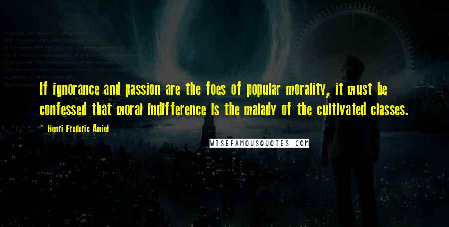 Henri Frederic Amiel Quotes: If ignorance and passion are the foes of popular morality, it must be confessed that moral indifference is the malady of the cultivated classes.