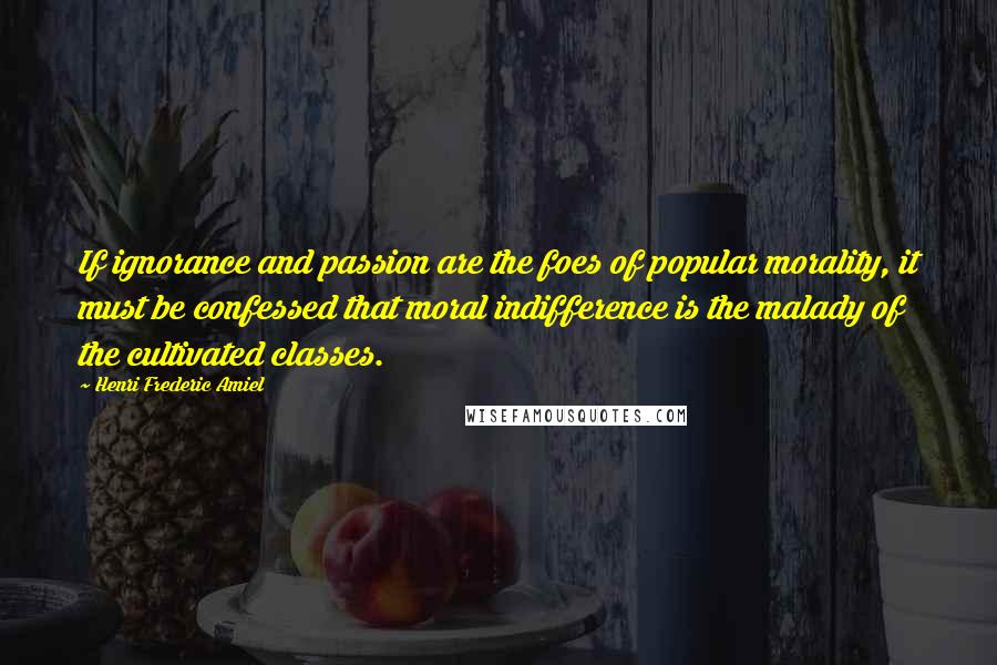 Henri Frederic Amiel Quotes: If ignorance and passion are the foes of popular morality, it must be confessed that moral indifference is the malady of the cultivated classes.