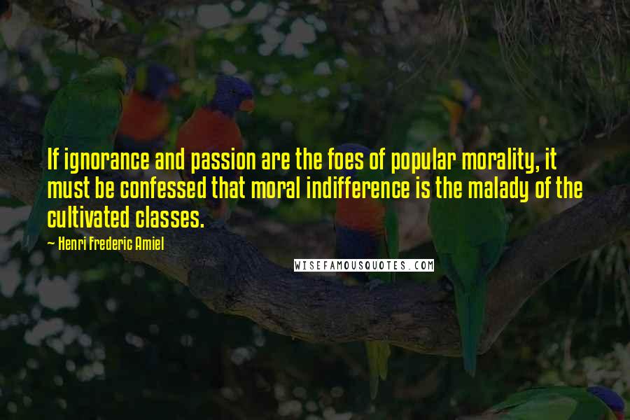 Henri Frederic Amiel Quotes: If ignorance and passion are the foes of popular morality, it must be confessed that moral indifference is the malady of the cultivated classes.