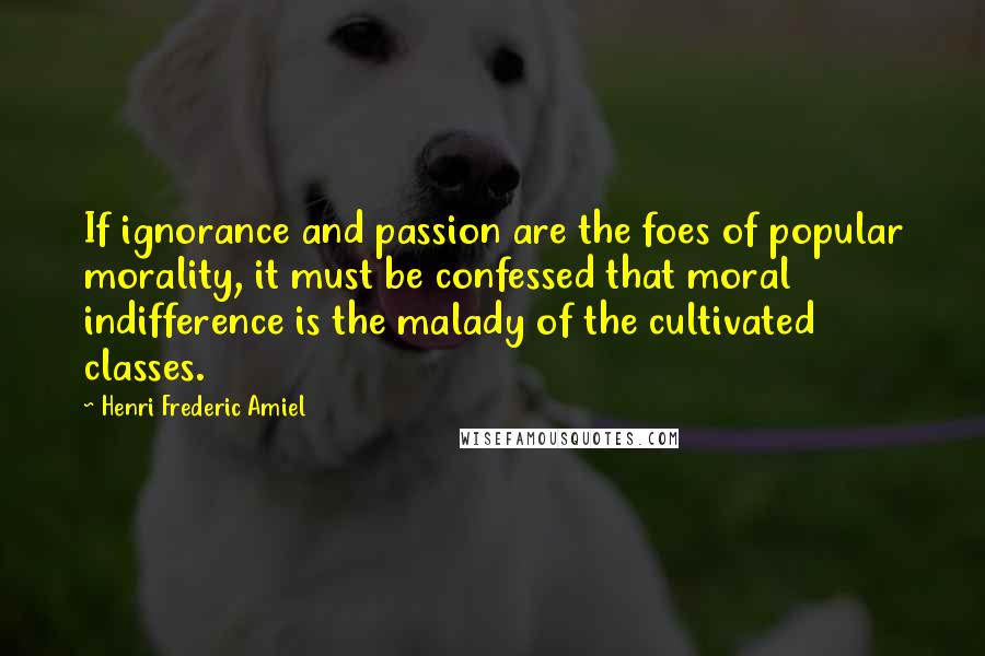 Henri Frederic Amiel Quotes: If ignorance and passion are the foes of popular morality, it must be confessed that moral indifference is the malady of the cultivated classes.