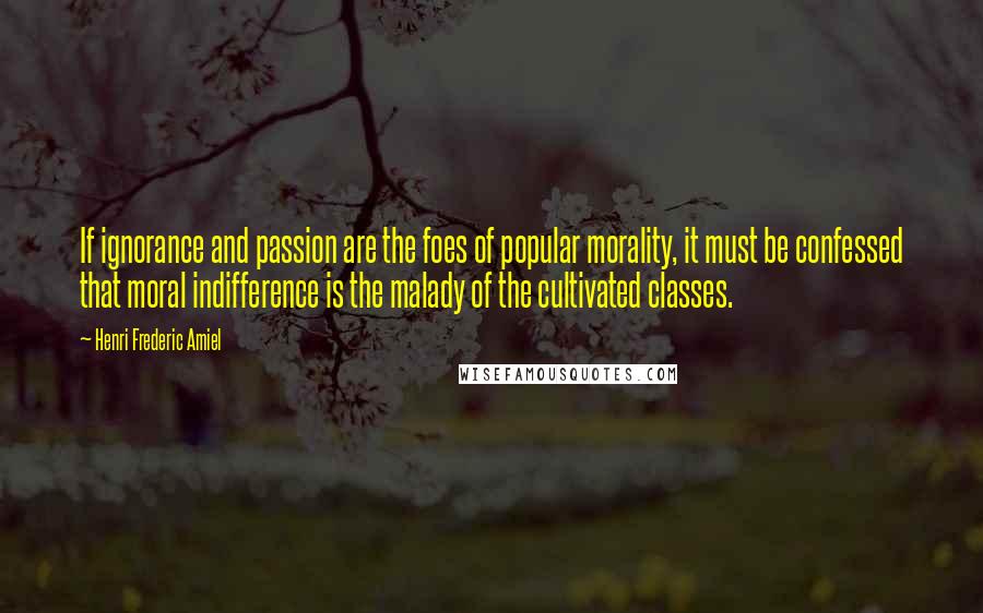 Henri Frederic Amiel Quotes: If ignorance and passion are the foes of popular morality, it must be confessed that moral indifference is the malady of the cultivated classes.