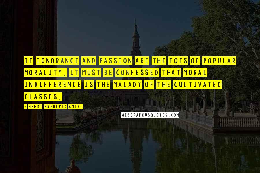 Henri Frederic Amiel Quotes: If ignorance and passion are the foes of popular morality, it must be confessed that moral indifference is the malady of the cultivated classes.