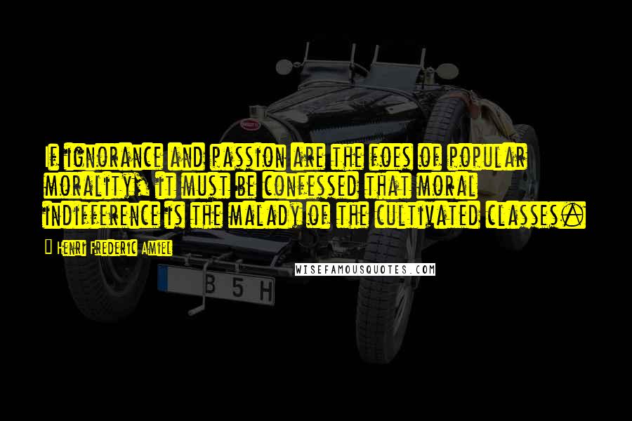 Henri Frederic Amiel Quotes: If ignorance and passion are the foes of popular morality, it must be confessed that moral indifference is the malady of the cultivated classes.
