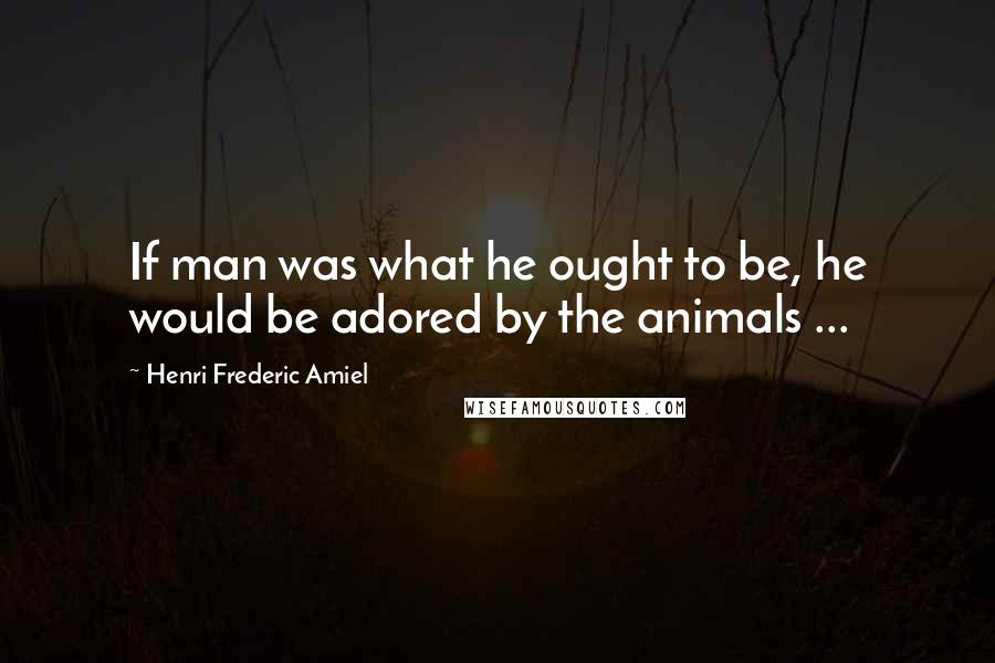 Henri Frederic Amiel Quotes: If man was what he ought to be, he would be adored by the animals ...