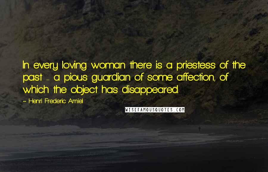 Henri Frederic Amiel Quotes: In every loving woman there is a priestess of the past - a pious guardian of some affection, of which the object has disappeared.