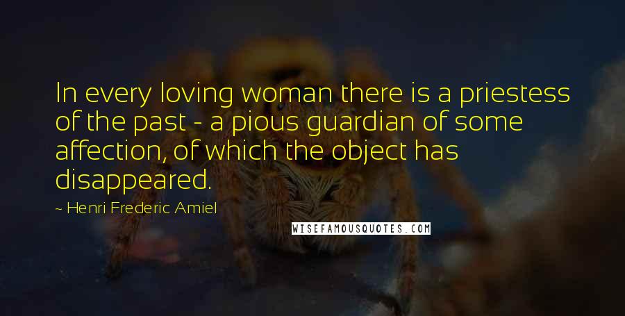 Henri Frederic Amiel Quotes: In every loving woman there is a priestess of the past - a pious guardian of some affection, of which the object has disappeared.