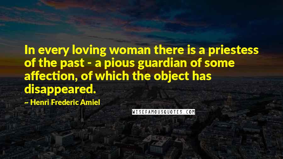 Henri Frederic Amiel Quotes: In every loving woman there is a priestess of the past - a pious guardian of some affection, of which the object has disappeared.