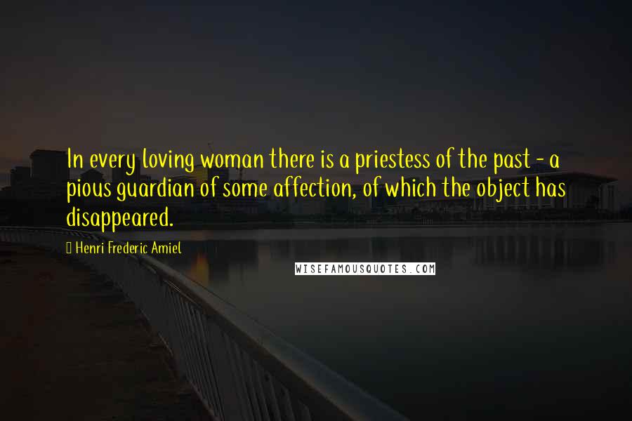 Henri Frederic Amiel Quotes: In every loving woman there is a priestess of the past - a pious guardian of some affection, of which the object has disappeared.