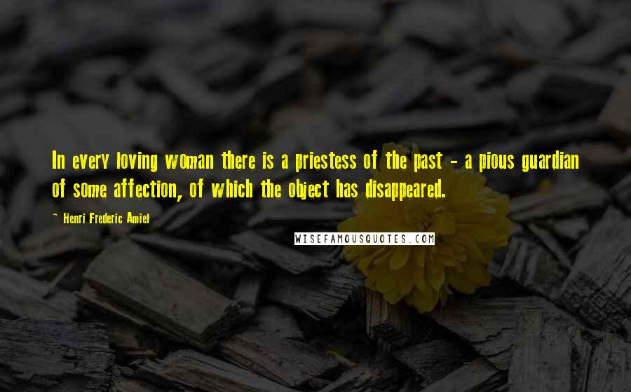 Henri Frederic Amiel Quotes: In every loving woman there is a priestess of the past - a pious guardian of some affection, of which the object has disappeared.